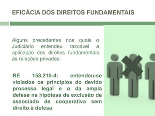 EFICÁCIA DOS DIREITOS FUNDAMENTAIS
Alguns precedentes nos quais o
Judiciário entendeu razoável a
aplicação dos direitos fundamentais
às relações privadas:
RE 158.215-4: entendeu-se
violados os princípios do devido
processo legal e o da ampla
defesa na hipótese de exclusão de
associado de cooperativa sem
direito à defesa
 