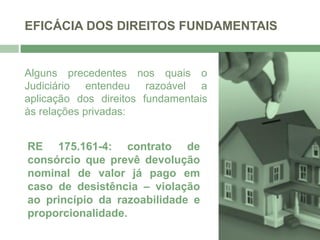 EFICÁCIA DOS DIREITOS FUNDAMENTAIS
Alguns precedentes nos quais o
Judiciário entendeu razoável a
aplicação dos direitos fundamentais
às relações privadas:
RE 175.161-4: contrato de
consórcio que prevê devolução
nominal de valor já pago em
caso de desistência – violação
ao princípio da razoabilidade e
proporcionalidade.
 