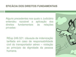 EFICÁCIA DOS DIREITOS FUNDAMENTAIS
Alguns precedentes nos quais o Judiciário
entendeu razoável a aplicação dos
direitos fundamentais às relações
privadas:
REsp 249.321: cláusula de indenização
tarifada em caso de responsabilidade
civil do transportador aéreo – violação
ao princípio da dignidade da pessoa
humana.
 