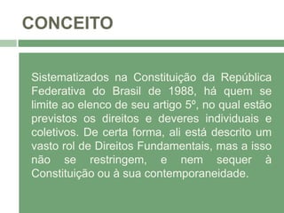 CONCEITO
Sistematizados na Constituição da República
Federativa do Brasil de 1988, há quem se
limite ao elenco de seu artigo 5º, no qual estão
previstos os direitos e deveres individuais e
coletivos. De certa forma, ali está descrito um
vasto rol de Direitos Fundamentais, mas a isso
não se restringem, e nem sequer à
Constituição ou à sua contemporaneidade.
 