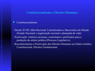 Constitucionalismo e Direitos Humanos
 Constitucionalismo
- Século XVIII: Idéia Racional, Centralizadora e Burocrática do Mundo
(Estado Nacional e organização racional e planejada da vida)
- Positivação: critérios racionais, controlados e prefixados para a
produção da ordem jurídica (Processo Legislativo)
- Reconhecimento e Positivação dos Direitos Humanos na Ordem Jurídica
Constitucional: Direitos Fundamentais
 