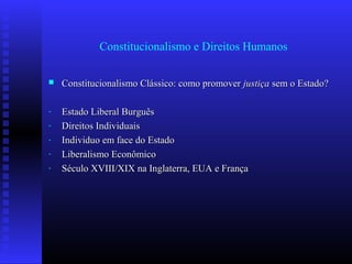 Constitucionalismo e Direitos Humanos
 Constitucionalismo Clássico: como promoverConstitucionalismo Clássico: como promover justiçajustiça sem o Estado?sem o Estado?
- Estado Liberal BurguêsEstado Liberal Burguês
- Direitos IndividuaisDireitos Individuais
- Individuo em face do EstadoIndividuo em face do Estado
- Liberalismo EconômicoLiberalismo Econômico
- Século XVIII/XIX na Inglaterra, EUA e FrançaSéculo XVIII/XIX na Inglaterra, EUA e França
 