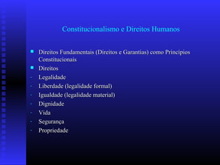 Constitucionalismo e Direitos Humanos
 Direitos Fundamentais (Direitos e Garantias) como PrincípiosDireitos Fundamentais (Direitos e Garantias) como Princípios
ConstitucionaisConstitucionais
 DireitosDireitos
- LegalidadeLegalidade
- Liberdade (legalidade formal)Liberdade (legalidade formal)
- Igualdade (legalidade material)Igualdade (legalidade material)
- DignidadeDignidade
- VidaVida
- SegurançaSegurança
- PropriedadePropriedade
 