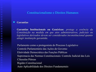 Constitucionalismo e Direitos Humanos
 GarantiasGarantias
- Garantias Institucionais ou GenéricasGarantias Institucionais ou Genéricas:: protege a essência daprotege a essência da
Constituição na medida em que atos administrativos, judiciais ouConstituição na medida em que atos administrativos, judiciais ou
legislativos derivados devem ser considerados inconstitucional quantolegislativos derivados devem ser considerados inconstitucional quanto
atingir instituição garantida.atingir instituição garantida.
Parlamento como o protagonista do Processo LegislativoParlamento como o protagonista do Processo Legislativo
Controle Parlamentário das Ações do GovernoControle Parlamentário das Ações do Governo
Eletividade Democrática das Funções PúblicasEletividade Democrática das Funções Públicas
Supremacia das Normas Constitucionais: Controle Judicial das LeisSupremacia das Normas Constitucionais: Controle Judicial das Leis
Cláusulas PétreasCláusulas Pétreas
Rigidez ConstitucionalRigidez Constitucional
Auto Aplicabilidade dos Direitos FundamentaisAuto Aplicabilidade dos Direitos Fundamentais
 