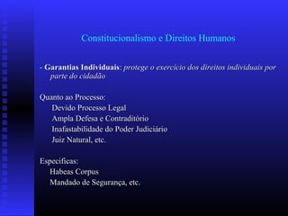 Constitucionalismo e Direitos Humanos
-- Garantias IndividuaisGarantias Individuais:: protege o exercício dos direitos individuais porprotege o exercício dos direitos individuais por
parte do cidadãoparte do cidadão
Quanto ao Processo:Quanto ao Processo:
Devido Processo LegalDevido Processo Legal
Ampla Defesa e ContraditórioAmpla Defesa e Contraditório
Inafastabilidade do Poder JudiciárioInafastabilidade do Poder Judiciário
Juiz Natural, etc.Juiz Natural, etc.
Especificas:Especificas:
Habeas CorpusHabeas Corpus
Mandado de Segurança, etc.Mandado de Segurança, etc.
 