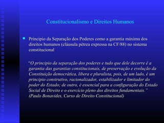 Constitucionalismo e Direitos Humanos
 Principio da Separação dos Poderes como a garantia máxima dosPrincipio da Separação dos Poderes como a garantia máxima dos
direitos humanos (cláusula pétrea expressa na CF/88) no sistemadireitos humanos (cláusula pétrea expressa na CF/88) no sistema
constitucionalconstitucional
““O principio da separação dos poderes e tudo que dele decorre é aO principio da separação dos poderes e tudo que dele decorre é a
garantia das garantias constitucionais, de preservação e evolução dagarantia das garantias constitucionais, de preservação e evolução da
Constituição democrática, libera e pluralista, pois, de um lado, é umConstituição democrática, libera e pluralista, pois, de um lado, é um
principio construtivo, racionalizador, estabilizador e limitador doprincipio construtivo, racionalizador, estabilizador e limitador do
poder do Estado; de outro, é essencial para a configuração do Estadopoder do Estado; de outro, é essencial para a configuração do Estado
Social de Direito e o exercício pleno dos direitos fundamentais.”Social de Direito e o exercício pleno dos direitos fundamentais.”
(Paulo Bonavides, Curso de Direito Constitucional)(Paulo Bonavides, Curso de Direito Constitucional)
 