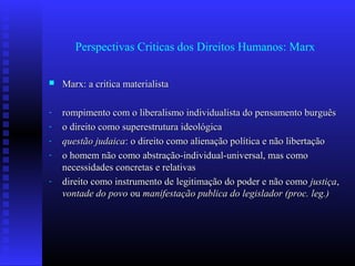 Perspectivas Criticas dos Direitos Humanos: Marx
 Marx: a critica materialistaMarx: a critica materialista
- rompimento com o liberalismo individualista do pensamento burguêsrompimento com o liberalismo individualista do pensamento burguês
- o direito como superestrutura ideológicao direito como superestrutura ideológica
- questão judaicaquestão judaica: o direito como alienação política e não libertação: o direito como alienação política e não libertação
- o homem não como abstração-individual-universal, mas comoo homem não como abstração-individual-universal, mas como
necessidades concretas e relativasnecessidades concretas e relativas
- direito como instrumento de legitimação do poder e não comodireito como instrumento de legitimação do poder e não como justiçajustiça,,
vontade do povovontade do povo ouou manifestação publica do legislador (proc. leg.)manifestação publica do legislador (proc. leg.)
 