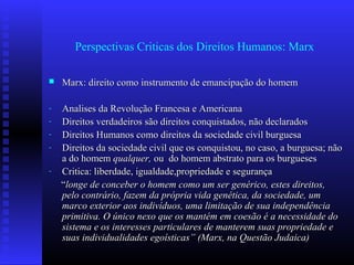 Perspectivas Criticas dos Direitos Humanos: Marx
 Marx: direito como instrumento de emancipação do homemMarx: direito como instrumento de emancipação do homem
- Analises da Revolução Francesa e AmericanaAnalises da Revolução Francesa e Americana
- Direitos verdadeiros são direitos conquistados, não declaradosDireitos verdadeiros são direitos conquistados, não declarados
- Direitos Humanos como direitos da sociedade civil burguesaDireitos Humanos como direitos da sociedade civil burguesa
- Direitos da sociedade civil que os conquistou, no caso, a burguesa; nãoDireitos da sociedade civil que os conquistou, no caso, a burguesa; não
a do homema do homem qualquer,qualquer, ou do homem abstrato para os burguesesou do homem abstrato para os burgueses
- Critica: liberdade, igualdade,propriedade e segurançaCritica: liberdade, igualdade,propriedade e segurança
““longe de conceber o homem como um ser genérico, estes direitos,longe de conceber o homem como um ser genérico, estes direitos,
pelo contrário, fazem da própria vida genética, da sociedade, umpelo contrário, fazem da própria vida genética, da sociedade, um
marco exterior aos indivíduos, uma limitação de sua independênciamarco exterior aos indivíduos, uma limitação de sua independência
primitiva. O único nexo que os mantém em coesão é a necessidade doprimitiva. O único nexo que os mantém em coesão é a necessidade do
sistema e os interesses particulares de manterem suas propriedade esistema e os interesses particulares de manterem suas propriedade e
suas individualidades egoísticas” (Marx, na Questão Judaica)suas individualidades egoísticas” (Marx, na Questão Judaica)
 