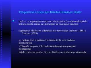 Perspectivas Criticas dos Direitos Humanos: Burke
 Burke - os argumentos contra-revolucionários (e conservadores) deBurke - os argumentos contra-revolucionários (e conservadores) de
um reformista: critica aos princípios da revolução francesaum reformista: critica aos princípios da revolução francesa
- argumentos históricos: diferenças nas revoluções inglesas (1688) e- argumentos históricos: diferenças nas revoluções inglesas (1688) e
francesa (1789)francesa (1789)
i) ruptura com o passado / restauração de uma tradiçãoi) ruptura com o passado / restauração de uma tradição
interrompidainterrompida
ii) decisão do povo e do poder/resultado de um processoii) decisão do povo e do poder/resultado de um processo
institucionalinstitucional
iii) derivados daiii) derivados da razãorazão / direitos históricos com herança vinculada/ direitos históricos com herança vinculada
 
