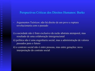 Perspectivas Criticas dos Direitos Humanos: Burke
–– Argumentos Teóricos: não há direito de um povo a rupturaArgumentos Teóricos: não há direito de um povo a ruptura
revolucionaria com o passadorevolucionaria com o passado
i) a sociedade não é fruto exclusivo da razão abstrata atemporal, masi) a sociedade não é fruto exclusivo da razão abstrata atemporal, mas
resultado de uma colaboração intergeracionalresultado de uma colaboração intergeracional
ii) política não é uma engenharia social, mas a administração de valoresii) política não é uma engenharia social, mas a administração de valores
passados para o futuropassados para o futuro
ii) o contrato social não é entre pessoas, mas entre gerações: novaii) o contrato social não é entre pessoas, mas entre gerações: nova
interpretação do contrato socialinterpretação do contrato social
 