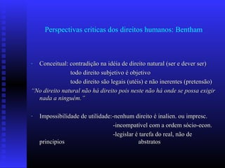Perspectivas criticas dos direitos humanos: Bentham
- Conceitual: contradição na idéia de direito natural (ser e dever ser)Conceitual: contradição na idéia de direito natural (ser e dever ser)
todo direito subjetivo é objetivotodo direito subjetivo é objetivo
todo direito são legais (utéis) e não inerentes (pretensão)todo direito são legais (utéis) e não inerentes (pretensão)
““No direito natural não há direito pois neste não há onde se possa exigirNo direito natural não há direito pois neste não há onde se possa exigir
nada a ninguém.”nada a ninguém.”
- Impossibilidade de utilidade:-nenhum direito é inalien. ou impresc.Impossibilidade de utilidade:-nenhum direito é inalien. ou impresc.
-incompatível com a ordem sócio-econ.-incompatível com a ordem sócio-econ.
-legislar é tarefa do real, não de-legislar é tarefa do real, não de
principiosprincipios abstratosabstratos
 