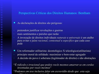 Perspectivas Críticas dos Direitos Humanos: Bentham
 As declarações de direitos são perigosas:As declarações de direitos são perigosas:
- pretendem justificar revoluções e guerraspretendem justificar revoluções e guerras
- mais sentimentos e paixões que razãomais sentimentos e paixões que razão
- A invocação de direitos individuaisA invocação de direitos individuais naturaisnaturais ee universaisuniversais é um atalhoé um atalho
para evitar o juízopara evitar o juízo racional,racional, contextualcontextual ee específicoespecífico que cada casoque cada caso
pedepede
 Um reformador utilitarista: deontológico X teleológico(utilitarista)Um reformador utilitarista: deontológico X teleológico(utilitarista)
- principio moral da utilidade: maximizar o bem-estar agregadoprincipio moral da utilidade: maximizar o bem-estar agregado
- A decisão do povo é soberana (legitimador do direito) e não abstraçõesA decisão do povo é soberana (legitimador do direito) e não abstrações
““É ridículo e irracional que podeis vocês mesmos amarrar-se em cordasÉ ridículo e irracional que podeis vocês mesmos amarrar-se em cordas
inventadas por vocês mesmosinventadas por vocês mesmos””
““Podemos em tese inclusive falar em escravidão desde que esta sejaPodemos em tese inclusive falar em escravidão desde que esta seja
 
