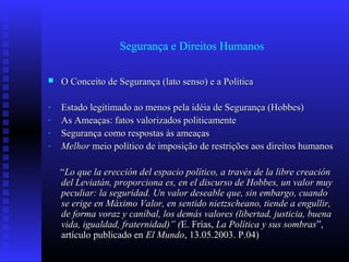 Segurança e Direitos Humanos
 O Conceito de Segurança (lato senso) e a PolíticaO Conceito de Segurança (lato senso) e a Política
- Estado legitimado ao menos pela idéia de Segurança (Hobbes)Estado legitimado ao menos pela idéia de Segurança (Hobbes)
- As Ameaças: fatos valorizados politicamenteAs Ameaças: fatos valorizados politicamente
- Segurança como respostas às ameaçasSegurança como respostas às ameaças
- MelhorMelhor meio político de imposição de restrições aos direitos humanosmeio político de imposição de restrições aos direitos humanos
““Lo que la erección del espacio político, a través de la libre creaciónLo que la erección del espacio político, a través de la libre creación
del Leviatán, proporciona es, en el discurso de Hobbes, un valor muydel Leviatán, proporciona es, en el discurso de Hobbes, un valor muy
peculiar: la seguridad. Un valor deseable que, sin embargo, cuandopeculiar: la seguridad. Un valor deseable que, sin embargo, cuando
se erige en Máximo Valor, en sentido nietzscheano, tiende a engullir,se erige en Máximo Valor, en sentido nietzscheano, tiende a engullir,
de forma voraz y caníbal, los demás valores (libertad, justicia, buenade forma voraz y caníbal, los demás valores (libertad, justicia, buena
vida, igualdad, fraternidad)” (vida, igualdad, fraternidad)” (E. Frías,E. Frías, La Política y sus sombrasLa Política y sus sombras”,”,
artículo publicado enartículo publicado en El MundoEl Mundo, 13.05.2003. P.04), 13.05.2003. P.04)
 