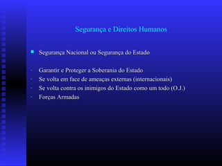 Segurança e Direitos Humanos
 Segurança Nacional ou Segurança do EstadoSegurança Nacional ou Segurança do Estado
- Garantir e Proteger a Soberania do EstadoGarantir e Proteger a Soberania do Estado
- Se volta em face de ameaças externas (internacionais)Se volta em face de ameaças externas (internacionais)
- Se volta contra os inimigos do Estado como um todo (O.J.)Se volta contra os inimigos do Estado como um todo (O.J.)
- Forças ArmadasForças Armadas
 