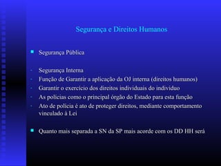 Segurança e Direitos Humanos
 Segurança PúblicaSegurança Pública
- Segurança InternaSegurança Interna
- Função de Garantir a aplicação da OJ interna (direitos humanos)Função de Garantir a aplicação da OJ interna (direitos humanos)
- Garantir o exercício dos direitos individuais do individuoGarantir o exercício dos direitos individuais do individuo
- As polícias como o principal órgão do Estado para esta funçãoAs polícias como o principal órgão do Estado para esta função
- Ato de polícia é ato de proteger direitos, mediante comportamentoAto de polícia é ato de proteger direitos, mediante comportamento
vinculado à Leivinculado à Lei
 Quanto mais separada a SN da SP mais acorde com os DD HH seráQuanto mais separada a SN da SP mais acorde com os DD HH será
 