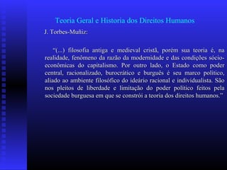 Teoria Geral e Historia dos Direitos Humanos
J. Torbes-Muñiz:J. Torbes-Muñiz:
““(...) filosofia antiga e medieval cristã, porém sua teoria é, na(...) filosofia antiga e medieval cristã, porém sua teoria é, na
realidade, fenômeno da razão da modernidade e das condições sócio-realidade, fenômeno da razão da modernidade e das condições sócio-
econômicas do capitalismo. Por outro lado, o Estado como podereconômicas do capitalismo. Por outro lado, o Estado como poder
central, racionalizado, burocrático e burguês é seu marco político,central, racionalizado, burocrático e burguês é seu marco político,
aliado ao ambiente filosófico do ideário racional e individualista. Sãoaliado ao ambiente filosófico do ideário racional e individualista. São
nos pleitos de liberdade e limitação do poder político feitos pelanos pleitos de liberdade e limitação do poder político feitos pela
sociedade burguesa em que se constrói a teoria dos direitos humanos.”sociedade burguesa em que se constrói a teoria dos direitos humanos.”
 