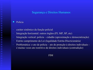 Segurança e Direitos Humanos
 PolíciaPolícia
- caráter sistêmico da função policialcaráter sistêmico da função policial
- Integração horizontal: outros órgãos (PJ, MP, SP, etc)Integração horizontal: outros órgãos (PJ, MP, SP, etc)
- Integração vertical: polícia – cidadão (aproximação e democratização)Integração vertical: polícia – cidadão (aproximação e democratização)
- Estrito cumprimento da Lei (legalidade Estrita-Discricionária)Estrito cumprimento da Lei (legalidade Estrita-Discricionária)
- Problemática: o ato de polícia – ato de proteção à direitos individuais -Problemática: o ato de polícia – ato de proteção à direitos individuais -
é muitas vezes ato restritivo de direitos individuais (contradição)é muitas vezes ato restritivo de direitos individuais (contradição)
FIMFIM
 