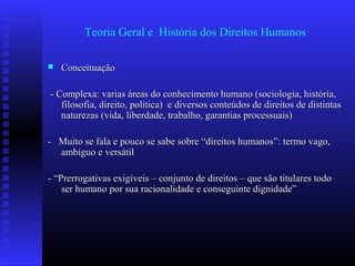 Teoria Geral e História dos Direitos Humanos
 ConceituaçãoConceituação
- Complexa: varias áreas do conhecimento humano (sociologia, história,- Complexa: varias áreas do conhecimento humano (sociologia, história,
filosofia, direito, política) e diversos conteúdos de direitos de distintasfilosofia, direito, política) e diversos conteúdos de direitos de distintas
naturezas (vida, liberdade, trabalho, garantias processuais)naturezas (vida, liberdade, trabalho, garantias processuais)
- Muito se fala e pouco se sabe sobre “direitos humanos”: termo vago,- Muito se fala e pouco se sabe sobre “direitos humanos”: termo vago,
ambíguo e versátilambíguo e versátil
- “Prerrogativas exigíveis – conjunto de direitos – que são titulares todo- “Prerrogativas exigíveis – conjunto de direitos – que são titulares todo
ser humano por sua racionalidade e conseguinte dignidade”ser humano por sua racionalidade e conseguinte dignidade”
 