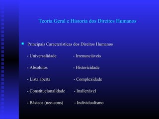 Teoria Geral e Historia dos Direitos Humanos
 Principais Características dos Direitos HumanosPrincipais Características dos Direitos Humanos
- Universalidade - Irrenunciáveis- Universalidade - Irrenunciáveis
- Absolutos - Historicidade- Absolutos - Historicidade
- Lista aberta - Complexidade- Lista aberta - Complexidade
- Constitucionalidade - Inalienável- Constitucionalidade - Inalienável
- Básicos (nec-cons) - Individualismo- Básicos (nec-cons) - Individualismo
 
