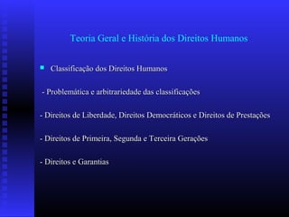 Teoria Geral e História dos Direitos Humanos
 Classificação dos Direitos HumanosClassificação dos Direitos Humanos
- Problemática e arbitrariedade das classificações- Problemática e arbitrariedade das classificações
- Direitos de Liberdade, Direitos Democráticos e Direitos de Prestações- Direitos de Liberdade, Direitos Democráticos e Direitos de Prestações
- Direitos de Primeira, Segunda e Terceira Gerações- Direitos de Primeira, Segunda e Terceira Gerações
- Direitos e Garantias- Direitos e Garantias
 