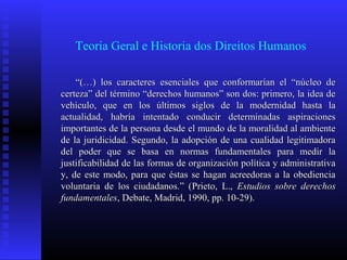 Teoria Geral e Historia dos Direitos Humanos
““(…) los caracteres esenciales que conformarían el “núcleo de(…) los caracteres esenciales que conformarían el “núcleo de
certeza” del término “derechos humanos” son dos: primero, la idea decerteza” del término “derechos humanos” son dos: primero, la idea de
vehículo, que en los últimos siglos de la modernidad hasta lavehículo, que en los últimos siglos de la modernidad hasta la
actualidad, habría intentado conducir determinadas aspiracionesactualidad, habría intentado conducir determinadas aspiraciones
importantes de la persona desde el mundo de la moralidad al ambienteimportantes de la persona desde el mundo de la moralidad al ambiente
de la juridicidad. Segundo, la adopción de una cualidad legitimadorade la juridicidad. Segundo, la adopción de una cualidad legitimadora
del poder que se basa en normas fundamentales para medir ladel poder que se basa en normas fundamentales para medir la
justificabilidad de las formas de organización política y administrativajustificabilidad de las formas de organización política y administrativa
y, de este modo, para que éstas se hagan acreedoras a la obedienciay, de este modo, para que éstas se hagan acreedoras a la obediencia
voluntaria de los ciudadanos.” (voluntaria de los ciudadanos.” (Prieto, L.,Prieto, L., Estudios sobre derechosEstudios sobre derechos
fundamentalesfundamentales, Debate, Madrid, 1990, pp. 10-29)., Debate, Madrid, 1990, pp. 10-29).
 