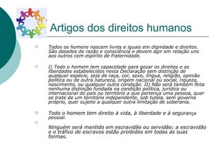 Artigos dos direitos humanos Todos os homens nascem livres e iguais em dignidade e direitos. São dotados de razão e consciência e devem agir em relação uns aos outros com espírito de fraternidade.   I) Todo o homem tem capacidade para gozar os direitos e as liberdades estabelecidos nesta Declaração sem distinção de qualquer espécie, seja de raça, cor, sexo, língua, religião, opinião política ou de outra natureza, origem nacional ou social, riqueza, nascimento, ou qualquer outra condição.   II) Não será também feita nenhuma distinção fundada na condição política, jurídica ou internacional do país ou território a que pertença uma pessoa, quer se trate de um território independente, sob tutela, sem governo próprio, quer sujeito a qualquer outra limitação de soberania.   Todo o homem tem direito à vida, à liberdade e à segura nça pessoal. Ninguém será mantido em escravidão ou servidão; a escravidão e o tráfico de escravos estão proibidos em todas as suas formas.   