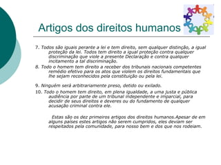 Artigos dos direitos humanos 7.  Todos são iguais perante a lei e tem direito, sem qualquer distinção, a igual proteção da lei. Todos tem direito a igual proteção contra qualquer discriminação que viole a presente Declaração e contra qualquer incitamento a tal discriminação. 8. Todo o homem tem direito a receber dos tribunais nacionais competentes remédio efetivo para os atos que violem os direitos fundamentais que lhe sejam reconhecidos pela constituição ou pela lei.   9.  Ninguém será arbitrariamente preso, detido ou exilado.   10.  Todo o homem tem direito, em plena igualdade, a uma justa e pública audiência por parte de um tribunal independente e imparcial, para decidir de seus direitos e deveres ou do fundamento de qualquer acusação criminal contra ele. Estas são os dez primeiros artigos dos direitos humanos.Apesar de em alguns países estes artigos não serem cumpridos, eles deviam ser respeitados pela comunidade, para nosso bem e dos que nos rodeiam. 