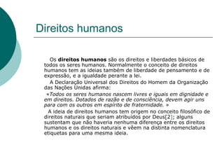 Direitos humanos Os  direitos humanos  são os direitos e liberdades básicos de todos os seres humanos. Normalmente o conceito de direitos humanos tem as ideias também de liberdade de pensamento e de expressão, e a igualdade perante a lei.  A Declaração Universal dos Direitos do Homem da Organização das Nações Unidas afirma:  « Todos os seres humanos nascem livres e iguais em dignidade e em direitos. Dotados de razão e de consciência, devem agir uns para com os outros em espírito de fraternidade.  » A ideia de direitos humanos tem origem no conceito filosófico de direitos naturais que seriam atribuídos por Deus[2 ] ; alguns sustentam que não haveria nenhuma diferença entre os direitos humanos e os direitos naturais e vêem na distinta nomenclatura etiquetas para uma mesma ideia. 