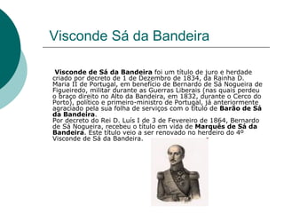 Visconde Sá da Bandeira Visconde de Sá da Bandeira  foi um título de juro e herdade criado por decreto de 1 de Dezembro de 1834, da Rainha D. Maria II de Portugal, em benefício de Bernardo de Sá Nogueira de Figueiredo, militar durante as Guerras Liberais (nas quais perdeu o braço direito no Alto da Bandeira, em 1832, durante o Cerco do Porto), político e primeiro-ministro de Portugal, já anteriormente agraciado pela sua folha de serviços com o título de  Barão de Sá da Bandeira . Por decreto do Rei D. Luís I de 3 de Fevereiro de 1864, Bernardo de Sá Nogueira, recebeu o título em vida de  Marquês de Sá da Bandeira . Este título veio a ser renovado no herdeiro do 4º Visconde de Sá da Bandeira.  