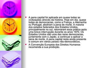 A pena capital foi aplicada em quase todas as civilizações através da história. Hoje em dia, quase todas as democracias, como a França, a Alemanha ou Portugal, aboliram a pena de morte. A maioria dos estados federados dos Estados Unidos, principalmente no sul, retomaram essa prática após uma breve interrupção durante os anos 1970. Os Estados Unidos são uma das raras democracias, juntamente com o Japão, a continuar a aplicar a pena de morte. A pena capital resta ainda presente e comum em vários países não-democráticos. A Convenção Europeia dos Direitos Humanos recomenda a sua proibição. 