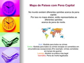 Mapa de Países com Pena Capital   No mundo existem diferentes opiniões acerca da pena capital.  Por isso no mapa abaixo, estão representadas as diferentes opiniões  acerca da pena de morte.  Azul:  Abolida para todos os crimes  Verde : Abolida para todos os crimes excepto os cometidos em circunstâncias excepcionais (Por exemplo: crimes cometidos em tempo de guerra)  Laranja:  Abolida na prática mas legal  Vermelho : Pena de morte legalizada  