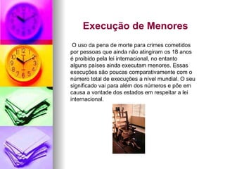 Execução de Menores  O uso da pena de morte para crimes cometidos por pessoas que ainda não atingiram os 18 anos é proibido pela lei internacional, no entanto alguns países ainda executam menores. Essas execuções são poucas comparativamente com o número total de execuções a nível mundial. O seu significado vai para além dos números e põe em causa a vontade dos estados em respeitar a lei internacional. 