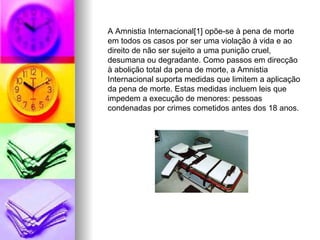 A Amnistia Internacional[1] opõe-se à pena de morte em todos os casos por ser uma violação à vida e ao direito de não ser sujeito a uma punição cruel, desumana ou degradante. Como passos em direcção à abolição total da pena de morte, a Amnistia Internacional suporta medidas que limitem a aplicação da pena de morte. Estas medidas incluem leis que impedem a execução de menores: pessoas condenadas por crimes cometidos antes dos 18 anos. 