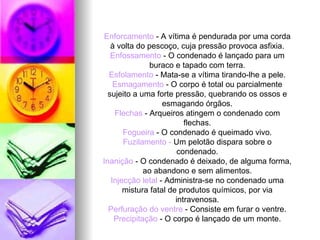 Enforcamento  - A vítima é pendurada por uma corda à volta do pescoço, cuja pressão provoca asfixia. Enfossamento  - O condenado é lançado para um buraco e tapado com terra. Esfolamento  - Mata-se a vítima tirando-lhe a pele. Esmagamento  - O corpo é total ou parcialmente sujeito a uma forte pressão, quebrando os ossos e esmagando órgãos. Flechas  - Arqueiros atingem o condenado com flechas. Fogueira  - O condenado é queimado vivo. Fuzilamento -  Um pelotão dispara sobre o condenado. Inanição  - O condenado é deixado, de alguma forma, ao abandono e sem alimentos. Injecção letal  - Administra-se no condenado uma mistura fatal de produtos químicos, por via intravenosa. Perfuração do ventre  - Consiste em furar o ventre. Precipitação  - O corpo é lançado de um monte. 