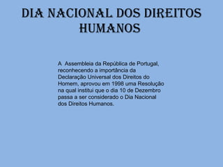 Dia Nacional dos Direitos Humanos  A  Assembleia da República de Portugal, reconhecendo a importância da Declaração Universal dos Direitos do Homem, aprovou em 1998 uma Resolução na qual institui que o dia 10 de Dezembro passa a ser considerado o Dia Nacional dos Direitos Humanos. 