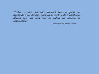 “ Todos os seres humanos nascem livres e iguais em dignidade e em direitos. Dotados de razão e de consciência, devem agir uns para com os outros em espírito de fraternidade.” Organização das Nações Unidas 