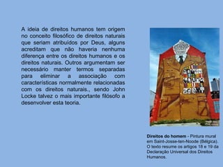 Direitos do homem  - Pintura mural em Saint-Josse-ten-Noode (Bélgica). O texto resume os artigos 18 e 19 da Declaração Universal dos Direitos Humanos. A ideia de direitos humanos tem origem no conceito filosófico de direitos naturais que seriam atribuídos por Deus, alguns acreditam que não haveria nenhuma diferença entre os direitos humanos e os direitos naturais. Outros argumentam ser necessário manter termos separadas para eliminar a associação com características normalmente relacionadas com os direitos naturais., sendo John Locke talvez o mais importante filósofo a desenvolver esta teoria. 