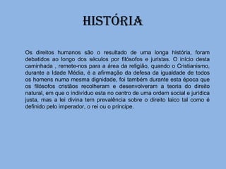 HISTÓRIA Os direitos humanos são o resultado de uma longa história, foram debatidos ao longo dos séculos por filósofos e juristas. O início desta caminhada , remete-nos para a área da religião, quando o Cristianismo, durante a Idade Média, é a afirmação da defesa da igualdade de todos os homens numa mesma dignidade, foi também durante esta época que os filósofos cristãos recolheram e desenvolveram a teoria do direito natural, em que o indivíduo esta no centro de uma ordem social e jurídica justa, mas a lei divina tem prevalência sobre o direito laico tal como é definido pelo imperador, o rei ou o príncipe. 