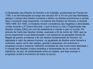 A Declaração dos Direitos do Homem e do Cidadão, proclamada em França em 1789, e as reivindicações ao longo dos séculos XIV e XV em prol das liberdades, alargou o campo dos direitos humanos e definiu os direitos económicos e sociais. Mas o momento mais importante, na história dos Direitos do Homem, é durante 1945-1948. Em 1945, os Estados tomam consciência das tragédias e atrocidades vividas durante a 2ª Guerra Mundial, o que os levou a criar a Organização das Nações Unidas (ONU) em prol de estabelecer e manter a paz no mundo. Foi através da Carta das Nações Unidas, assinada a 20 de Junho de 1945, que os povos exprimiram a sua determinação « em preservar as gerações futuras do flagelo da guerra; proclamar a fé nos direitos fundamentais do Homem, na dignidade e valor da pessoa humana, na igualdade de direitos entre homens e mulheres, assim como das nações, grande e pequenas; em promover o progresso social e instaurar melhores condições de vida numa maior liberdade.». A criação das Nações Unidas simboliza a necessidade de um mundo de tolerância, de paz, de solidariedade entre as nações, que faça avançar o progresso social e económico de todos os povos. 