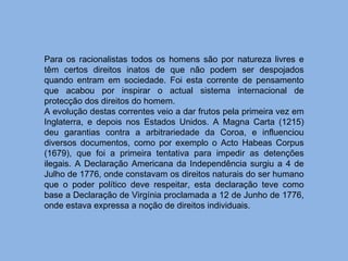 Para os racionalistas todos os homens são por natureza livres e têm certos direitos inatos de que não podem ser despojados quando entram em sociedade. Foi esta corrente de pensamento que acabou por inspirar o actual sistema internacional de protecção dos direitos do homem. A evolução destas correntes veio a dar frutos pela primeira vez em Inglaterra, e depois nos Estados Unidos. A Magna Carta (1215) deu garantias contra a arbitrariedade da Coroa, e influenciou diversos documentos, como por exemplo o Acto Habeas Corpus (1679), que foi a primeira tentativa para impedir as detenções ilegais. A Declaração Americana da Independência surgiu a 4 de Julho de 1776, onde constavam os direitos naturais do ser humano que o poder político deve respeitar, esta declaração teve como base a Declaração de Virgínia proclamada a 12 de Junho de 1776, onde estava expressa a noção de direitos individuais. 