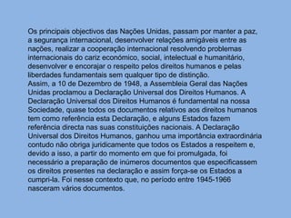 Os principais objectivos das Nações Unidas, passam por manter a paz, a segurança internacional, desenvolver relações amigáveis entre as nações, realizar a cooperação internacional resolvendo problemas internacionais do cariz económico, social, intelectual e humanitário, desenvolver e encorajar o respeito pelos direitos humanos e pelas liberdades fundamentais sem qualquer tipo de distinção. Assim, a 10 de Dezembro de 1948, a Assembleia Geral das Nações Unidas proclamou a Declaração Universal dos Direitos Humanos. A Declaração Universal dos Direitos Humanos é fundamental na nossa Sociedade, quase todos os documentos relativos aos direitos humanos tem como referência esta Declaração, e alguns Estados fazem referência directa nas suas constituições nacionais. A Declaração Universal dos Direitos Humanos, ganhou uma importância extraordinária contudo não obriga juridicamente que todos os Estados a respeitem e, devido a isso, a partir do momento em que foi promulgada, foi necessário a preparação de inúmeros documentos que especificassem os direitos presentes na declaração e assim força-se os Estados a cumpri-la. Foi nesse contexto que, no período entre 1945-1966 nasceram vários documentos. 