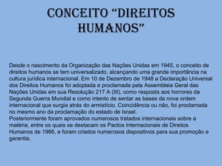 Conceito “DIREITOS HUMANOS” Desde o nascimento da Organização das Nações Unidas em 1945, o conceito de direitos humanos se tem universalizado, alcançando uma grande importância na cultura jurídica internacional. Em 10 de Dezembro de 1948 a Declaração Universal dos Direitos Humanos foi adoptada e proclamada pela Assembleia Geral das Nações Unidas em sua Resolução 217 A (III), como resposta aos horrores da Segunda Guerra Mundial e como intento de sentar as bases da nova ordem internacional que surgia atrás do armistício. Coincidência ou não, foi proclamada no mesmo ano da proclamação do estado de Israel. Posteriormente foram aprovados numerosos tratados internacionais sobre a matéria, entre os quais se destacam os Pactos Internacionais de Direitos Humanos de 1966, e foram criados numerosos dispositivos para sua promoção e garantia. 