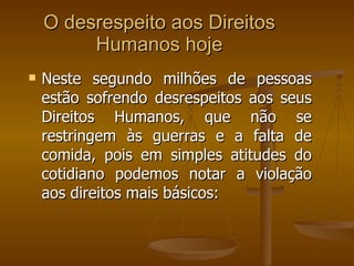 O desrespeito aos Direitos Humanos hoje Neste segundo milhões de pessoas estão sofrendo desrespeitos aos seus Direitos Humanos, que não se restringem às guerras e a falta de comida, pois em simples atitudes do cotidiano podemos notar a violação aos direitos mais básicos: 