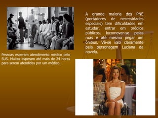 Pessoas esperam atendimento médico pelo SUS. Muitas esperam até mais de 24 horas para serem atendidas por um médico. A grande maioria dos PNE (portadores de necessidades especiais) tem dificuldades em estudar, entrar em prédios públicos, locomover-se pelas ruas e até mesmo pegar um ônibus. Vê-se isso claramente pela personagem Luciana da novela. 