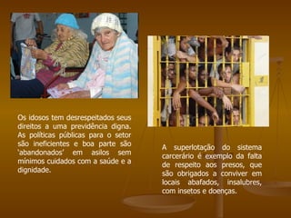 Os idosos tem desrespeitados seus direitos a uma previdência digna. As políticas públicas para o setor são ineficientes e boa parte são ‘abandonados’ em asilos sem mínimos cuidados com a saúde e a dignidade. A superlotação do sistema carcerário é exemplo da falta de respeito aos presos, que são obrigados a conviver em locais abafados, insalubres, com insetos e doenças. 