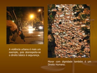 A violência urbana é mais um exemplo, pois desrespeita-se o direito básico à segurança. Morar com dignidade também é um Direito Humano. 