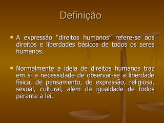 A expressão “direitos humanos” refere-se aos direitos e liberdades básicos de todos os seres humanos.  Normalmente a ideia de direitos humanos traz em si a necessidade de observar-se a liberdade física, de pensamento, de expressão, religiosa, sexual, cultural, além da igualdade de todos perante a lei.  Definição  