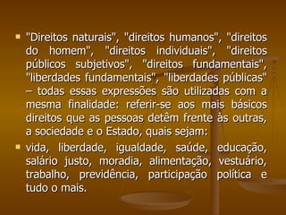 "Direitos naturais", "direitos humanos", "direitos do homem", "direitos individuais", "direitos públicos subjetivos", "direitos fundamentais", "liberdades fundamentais", "liberdades públicas" – todas essas expressões são utilizadas com a mesma finalidade: referir-se aos mais básicos direitos que as pessoas detêm frente às outras, a sociedade e o Estado, quais sejam:  vida, liberdade, igualdade, saúde, educação, salário justo, moradia, alimentação, vestuário, trabalho, previdência, participação política e tudo o mais. 