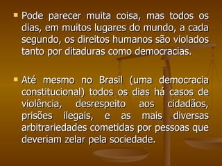 Pode parecer muita coisa, mas todos os dias, em muitos lugares do mundo, a cada segundo, os direitos humanos são violados tanto por ditaduras como democracias. Até mesmo no Brasil (uma democracia constitucional) todos os dias há casos de violência, desrespeito aos cidadãos, prisões ilegais, e as mais diversas arbitrariedades cometidas por pessoas que deveriam zelar pela sociedade. 