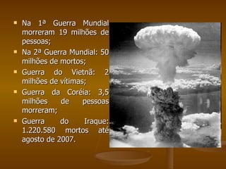 Na 1ª Guerra Mundial morreram 19 milhões de pessoas; Na 2ª Guerra Mundial: 50 milhões de mortos; Guerra do Vietnã: 2 milhões de vítimas; Guerra da Coréia: 3,5 milhões de pessoas morreram; Guerra do Iraque: 1.220.580 mortos até agosto de 2007. 